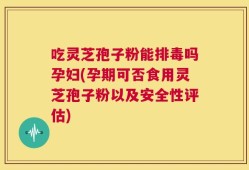 吃灵芝孢子粉能排毒吗孕妇(孕期可否食用灵芝孢子粉以及安全性评估)