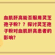 血肌酐高能否服用灵芝孢子粉？？探讨灵芝孢子粉对血肌酐高患者的影响？