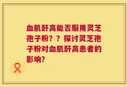血肌酐高能否服用灵芝孢子粉？？探讨灵芝孢子粉对血肌酐高患者的影响？