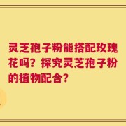 灵芝孢子粉能搭配玫瑰花吗？探究灵芝孢子粉的植物配合？