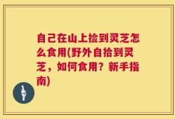自己在山上捡到灵芝怎么食用(野外自拾到灵芝，如何食用？新手指南)