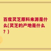 百度灵芝原料来源是什么(灵芝的产地是什么？)
