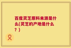百度灵芝原料来源是什么(灵芝的产地是什么？)