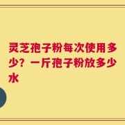 灵芝孢子粉每次使用多少？一斤孢子粉放多少水