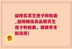 益阳买灵芝孢子粉胶囊_益阳精选高品质灵芝孢子粉胶囊，健康养生新选择)