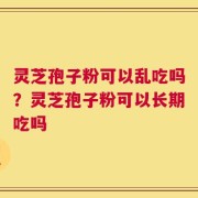灵芝孢子粉可以乱吃吗？灵芝孢子粉可以长期吃吗