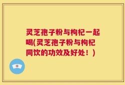 灵芝孢子粉与枸杞一起喝(灵芝孢子粉与枸杞同饮的功效及好处！)