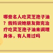 哪些名人吃灵芝孢子油？我妈说她朋友做完治疗吃灵芝孢子油来调理身体，有人用过吗