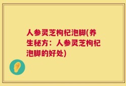 人参灵芝枸杞泡脚(养生秘方：人参灵芝枸杞泡脚的好处)