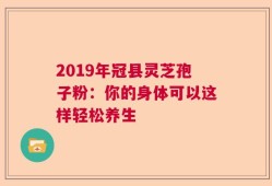 2019年冠县灵芝孢子粉：你的身体可以这样轻松养生