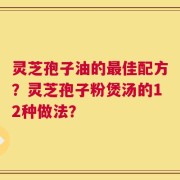 灵芝孢子油的最佳配方？灵芝孢子粉煲汤的12种做法？