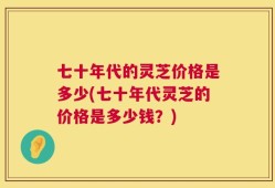 七十年代的灵芝价格是多少(七十年代灵芝的价格是多少钱？)