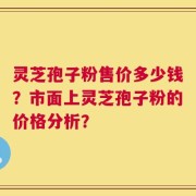 灵芝孢子粉售价多少钱？市面上灵芝孢子粉的价格分析？