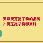 天津灵芝孢子粉的品牌？灵芝孢子粉哪家好