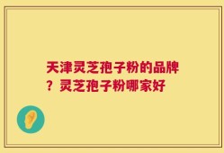 天津灵芝孢子粉的品牌？灵芝孢子粉哪家好