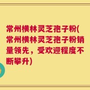 常州横林灵芝孢子粉(常州横林灵芝孢子粉销量领先，受欢迎程度不断攀升)