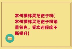 常州横林灵芝孢子粉(常州横林灵芝孢子粉销量领先，受欢迎程度不断攀升)