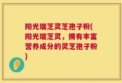 阳光瑞芝灵芝孢子粉(阳光瑞芝灵，拥有丰富营养成分的灵芝孢子粉)