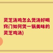灵芝汤鸡怎么煲汤好喝窍门如何煲一锅美味的灵芝鸡汤)
