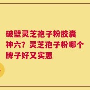 破壁灵芝孢子粉胶囊 神六？灵芝孢子粉哪个牌子好又实惠