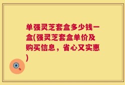 单强灵芝套盒多少钱一盒(强灵芝套盒单价及购买信息，省心又实惠)