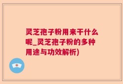 灵芝孢子粉用来干什么呢_灵芝孢子粉的多种用途与功效解析)