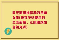 灵芝面膜推荐孕妇用嘛女生(推荐孕妇使用的灵芝面膜，让肌肤焕发自然光彩)