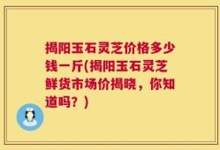 揭阳玉石灵芝价格多少钱一斤(揭阳玉石灵芝鲜货市场价揭晓，你知道吗？)