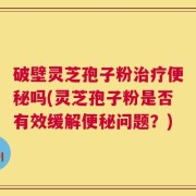 破壁灵芝孢子粉治疗便秘吗(灵芝孢子粉是否有效缓解便秘问题？)