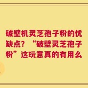 破壁机灵芝孢子粉的优缺点？“破壁灵芝孢子粉”这玩意真的有用么