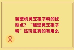 破壁机灵芝孢子粉的优缺点？“破壁灵芝孢子粉”这玩意真的有用么