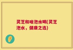 灵芝和啥泡水喝(灵芝泡水，健康之选)