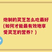 炮制的灵芝怎么吃最好(如何才能最有效地享受灵芝的营养？)