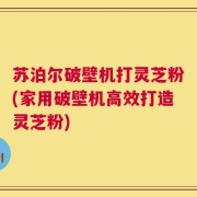 苏泊尔破壁机打灵芝粉(家用破壁机高效打造灵芝粉)