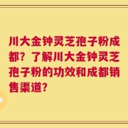 川大金钟灵芝孢子粉成都？了解川大金钟灵芝孢子粉的功效和成都销售渠道？