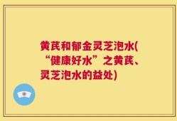 黄芪和郁金灵芝泡水(“健康好水”之黄芪、灵芝泡水的益处)