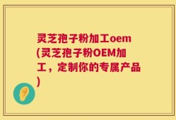 灵芝孢子粉加工oem(灵芝孢子粉OEM加工，定制你的专属产品)