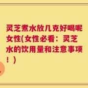灵芝煮水放几克好喝呢女性(女性必看：灵芝水的饮用量和注意事项！)