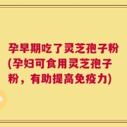 孕早期吃了灵芝孢子粉(孕妇可食用灵芝孢子粉，有助提高免疫力)