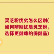 灵芝粉优劣怎么区别(如何辨别优质灵芝粉，选择更健康的保健品)