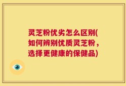 灵芝粉优劣怎么区别(如何辨别优质灵芝粉，选择更健康的保健品)