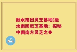 融水南团灵芝基地(融水南团灵芝基地：探秘中国南方灵芝之乡