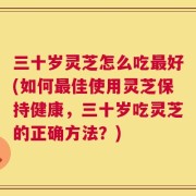 三十岁灵芝怎么吃最好(如何最佳使用灵芝保持健康，三十岁吃灵芝的正确方法？)