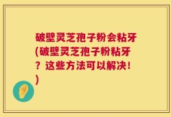 破壁灵芝孢子粉会粘牙(破壁灵芝孢子粉粘牙？这些方法可以解决！)