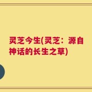 灵芝今生(灵芝：源自神话的长生之草)