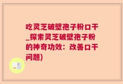 吃灵芝破壁孢子粉口干_探索灵芝破壁孢子粉的神奇功效：改善口干问题)