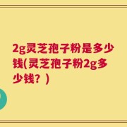 2g灵芝孢子粉是多少钱(灵芝孢子粉2g多少钱？)
