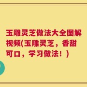 玉雕灵芝做法大全图解视频(玉雕灵芝，香甜可口，学习做法！)