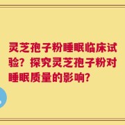 灵芝孢子粉睡眠临床试验？探究灵芝孢子粉对睡眠质量的影响？