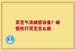 灵芝气流破壁设备？破壁机打灵芝怎么做